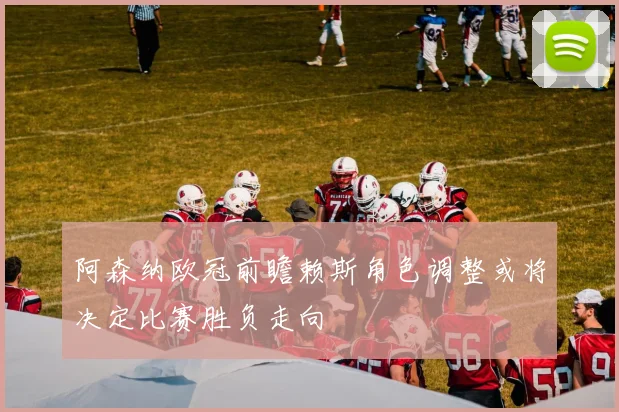 阿森纳欧冠前瞻赖斯角色调整或将决定比赛胜负走向