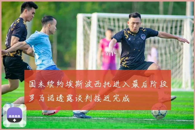 国米续约埃斯波西托进入最后阶段罗马诺透露谈判接近完成