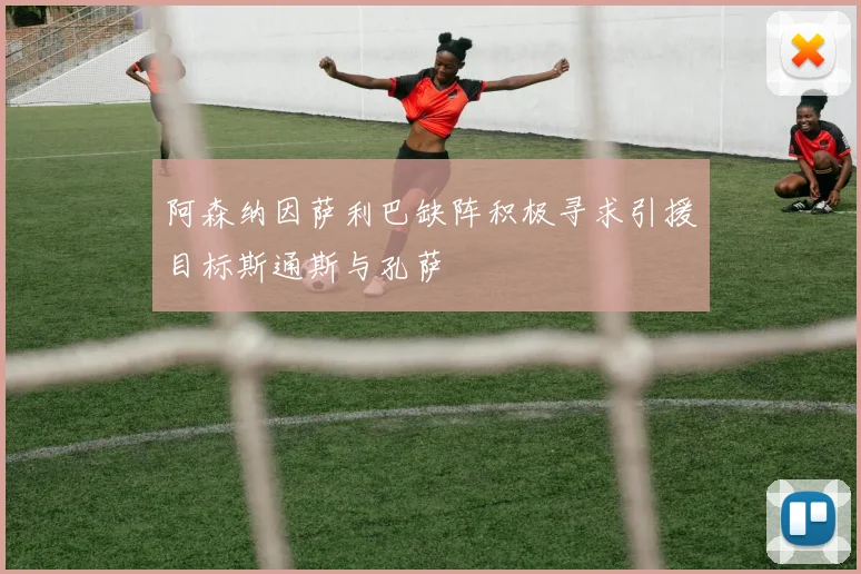 阿森纳因萨利巴缺阵积极寻求引援目标斯通斯与孔萨