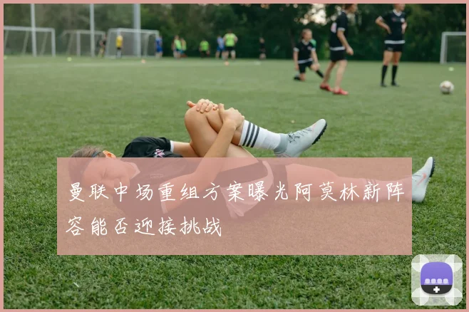 曼联中场重组方案曝光阿莫林新阵容能否迎接挑战