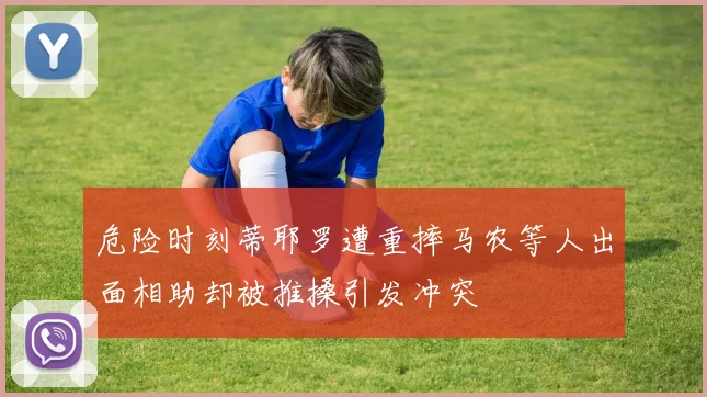 危险时刻蒂耶罗遭重摔马农等人出面相助却被推搡引发冲突