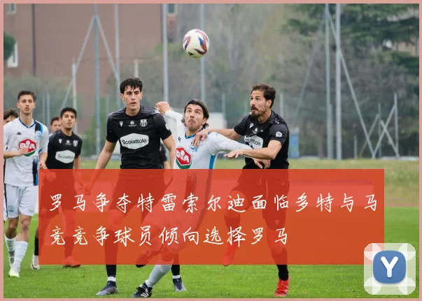 罗马争夺特雷索尔迪面临多特与马竞竞争球员倾向选择罗马
