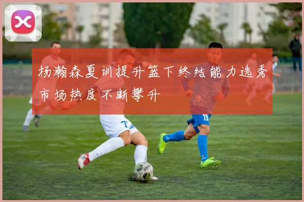 杨瀚森夏训提升篮下终结能力选秀市场热度不断攀升