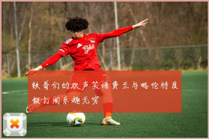 铁哥们的欢声笑语费兰与略伦特度假打闹乐趣无穷