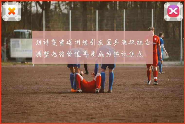 刘诗雯重返训练引发国乒混双组合调整老将价值再度成为热议焦点