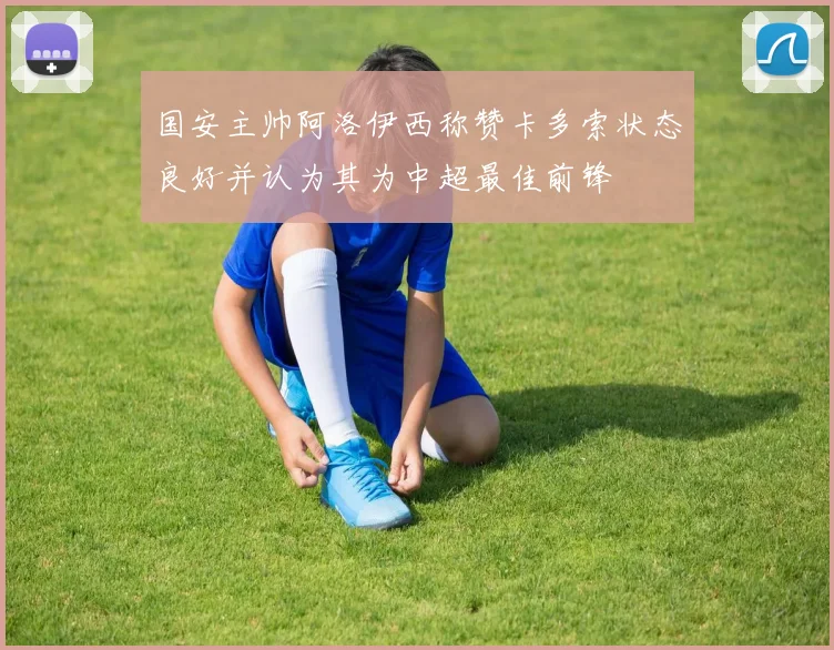 国安主帅阿洛伊西称赞卡多索状态良好并认为其为中超最佳前锋